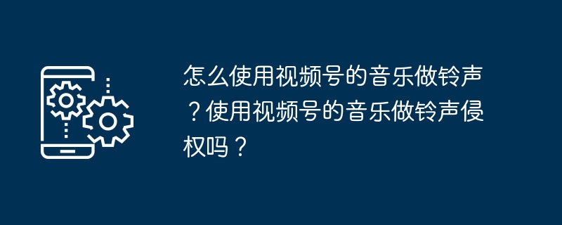 怎么使用视频号的使用视频声使音乐做铃声？使用视频号的音乐做铃声侵权吗？