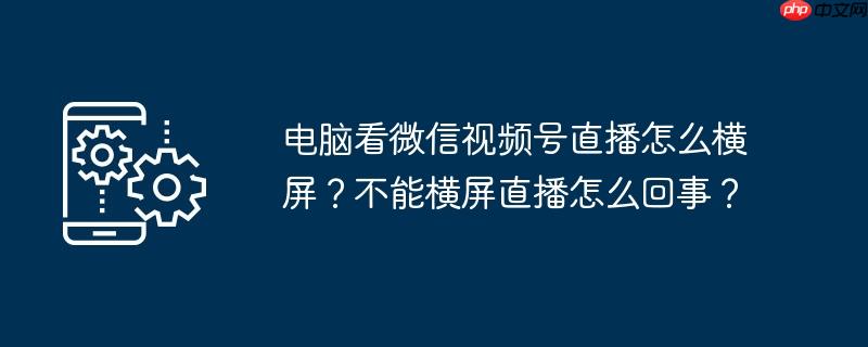 电脑看微信视频号直播怎么横屏？不能横屏直播怎么回事？