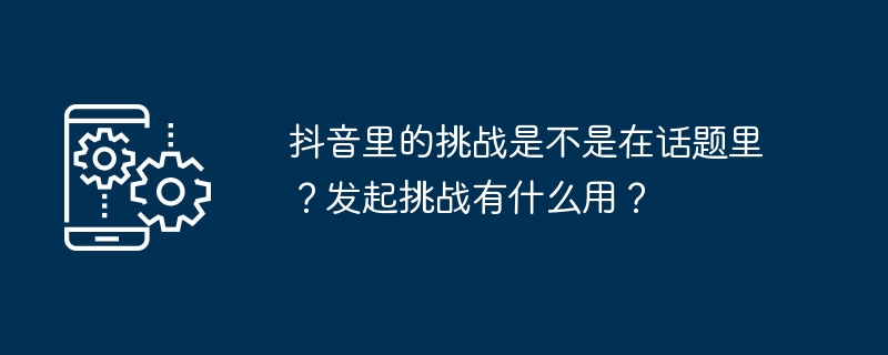 抖音里的挑戰(zhàn)是不是在話題里？發(fā)起挑戰(zhàn)有什么用？