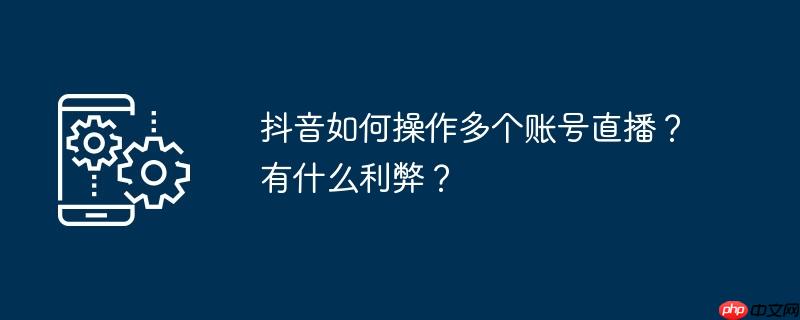 抖音如何操作多个账号直播？有什么利弊？