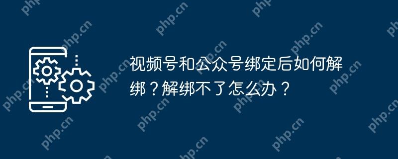 视频号和公众号绑定后如何解绑 ？解绑不了怎么办？